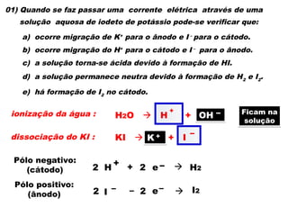 01) Quando se faz passar uma corrente elétrica através de uma
solução aquosa de iodeto de potássio pode-se verificar que:
a) ocorre migração de K+
para o ânodo e I –
para o cátodo.
b) ocorre migração do H+
para o cátodo e I –
para o ânodo.
c) a solução torna-se ácida devido à formação de HI.
d) a solução permanece neutra devido à formação de H2
e I2
.
e) há formação de I2
no cátodo.
ionização da água : H2O  H + OH
dissociação do KI :
+ –
KI  K + I
+ –
2 H
+ e –
2  H2
+
Pólo negativo:
(cátodo)
I – – e–  I2
2 2
Pólo positivo:
(ânodo)
Ficam na
solução
K +
OH –
 