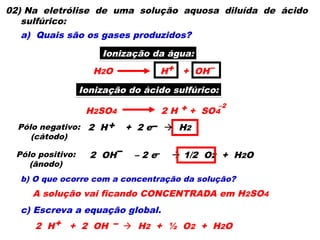 02) Na eletrólise de uma solução aquosa diluída de ácido
sulfúrico:
a) Quais são os gases produzidos?
b) O que ocorre com a concentração da solução?
c) Escreva a equação global.
Ionização da água:
H2O H + OH
+ –
Ionização do ácido sulfúrico:
H2SO4 2 H + SO4
+ –2
Pólo negativo:
(cátodo)
2 H + 2 e  H2
+ –
Pólo positivo:
(ânodo)
– –
2 OH – 2 e  1/2 O2 + H2O
A solução vai ficando CONCENTRADA em H2SO4
2 H + 2 OH  H2 + ½ O2 + H2O
+ –
 