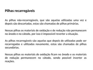 Pilhas recarregáveis
As pilhas não-recarregáveis, que são aquelas utilizadas uma vez e
depois são descartadas, estas são chamadas de pilhas primárias.
Nessas pilhas os materiais de oxidação e de redução não permanecem
no ânodo e no cátodo, por isso é impossível reverter a situação.
As pilhas recarregáveis são aquelas que depois de utilizadas pode ser
recarregadas e utilizadas novamente, estas são chamadas de pilhas
secundárias.
Nessas pilhas os materiais de oxidação ficam no ânodo e os materiais
de redução permanecem no cátodo, sendo possível inverter as
reações.
 