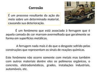 Corrosão
É um fenômeno que está associado à ferrugem que é
aquela camada de cor marrom-avermelhada que geralmente se
forma em superfícies metálicas.
A ferrugem nada mais é do que o desgaste sofrido pelas
construções que representam os sinais de reações químicas.
Este fenômeno não ocorre somente com metais mas também
com outros materiais dentre eles os polímeros orgânicos, o
concreto, eletrodomésticos, grades, instalações industriais,
automóveis, etc.
É um processo resultante da ação do
meio sobre um determinado material,
causando sua deterioração.
 