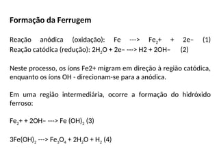 Formação da Ferrugem
Reação anódica (oxidação): Fe ---> Fe2+ + 2e– (1)
Reação catódica (redução): 2H2O + 2e– ---> H2 + 2OH– (2)
Neste processo, os íons Fe2+ migram em direção à região catódica,
enquanto os íons OH - direcionam-se para a anódica.
Em uma região intermediária, ocorre a formação do hidróxido
ferroso:
Fe2+ + 2OH– ---> Fe (OH)2 (3)
3Fe(OH)2 ---> Fe3O4 + 2H2O + H2 (4)
 