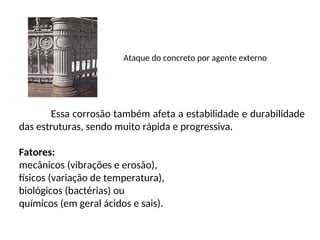 Ataque do concreto por agente externo
Essa corrosão também afeta a estabilidade e durabilidade
das estruturas, sendo muito rápida e progressiva.
Fatores:
mecânicos (vibrações e erosão),
físicos (variação de temperatura),
biológicos (bactérias) ou
químicos (em geral ácidos e sais).
 