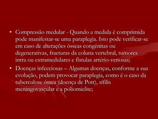 Compressão medular - Quando a medula é comprimida pode manifestar-se uma paraplegia. Isto pode verificar-se em caso de alterações ósseas congénitas ou degenerativas, fracturas da coluna vertebral, tumores intra ou extramedulares e fístulas artério-venosas;  Doenças infecciosas – Algumas doenças, conforme a sua evolução, podem provocar paraplegia, como é o caso da tuberculose óssea (doença de Pott), sífilis meningovascular e a poliomielite;  
