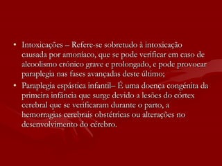 Intoxicações – Refere-se sobretudo à intoxicação causada por amoníaco, que se pode verificar em caso de alcoolismo crónico grave e prolongado, e pode provocar paraplegia nas fases avançadas deste último;  Paraplegia espástica infantil– É uma doença congénita da primeira infância que surge devido a lesões do córtex cerebral que se verificaram durante o parto, a hemorragias cerebrais obstétricas ou alterações no desenvolvimento do cérebro.  