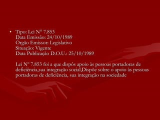 Tipo: Lei N° 7.853 Data Emissão: 24/10/1989 Órgão Emissor: Legislativo Situação: Vigente Data Publicação D.O.U.: 25/10/1989 Lei Nº 7.853 foi a que dispôs apoio às pessoas portadoras de deficiência,sua integração social,Dispõe sobre o apoio às pessoas portadoras de deficiência, sua integração na sociedade 