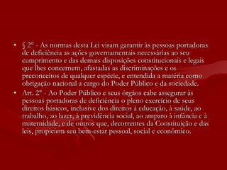 § 2° - As normas desta Lei visam garantir às pessoas portadoras de deficiência as ações governamentais necessárias ao seu cumprimento e das demais disposições constitucionais e legais que lhes concernem, afastadas as discriminações e os preconceitos de qualquer espécie, e entendida a matéria como obrigação nacional a cargo do Poder Público e da sociedade. Art. 2° - Ao Poder Público e seus órgãos cabe assegurar às pessoas portadoras de deficiência o pleno exercício de seus direitos básicos, inclusive dos direitos à educação, à saúde, ao trabalho, ao lazer, à previdência social, ao amparo à infância e à maternidade, e de outros que, decorrentes da Constituição e das leis, propiciem seu bem-estar pessoal, social e econômico. 