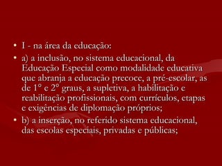 I - na área da educação: a) a inclusão, no sistema educacional, da Educação Especial como modalidade educativa que abranja a educação precoce, a pré-escolar, as de 1° e 2° graus, a supletiva, a habilitação e reabilitação profissionais, com currículos, etapas e exigências de diplomação próprios; b) a inserção, no referido sistema educacional, das escolas especiais, privadas e públicas;  