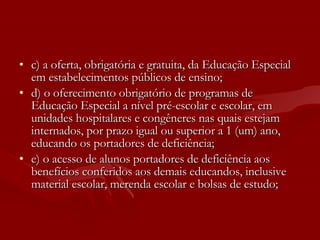 c) a oferta, obrigatória e gratuita, da Educação Especial em estabelecimentos públicos de ensino; d) o oferecimento obrigatório de programas de Educação Especial a nível pré-escolar e escolar, em unidades hospitalares e congêneres nas quais estejam internados, por prazo igual ou superior a 1 (um) ano, educando os portadores de deficiência; e) o acesso de alunos portadores de deficiência aos benefícios conferidos aos demais educandos, inclusive material escolar, merenda escolar e bolsas de estudo; 