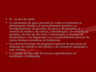 II - na área da saúde: a) a promoção de ações preventivas, como as referentes ao planejamento familiar, ao aconselhamento genético, ao acompanhamento da gravidez, do parto e do puerpério, à nutrição da mulher e da criança, à identificação e ao controle da gestante e do feto de alto risco, à imunização, às doenças do metabolismo e seu diagnóstico e ao encaminhamento precoce de outras doenças causadoras de deficiência; b) o desenvolvimento de programas especiais de prevenção de acidentes do trabalho e de trânsito, e de tratamento adequado a suas vítimas; c) a criação de uma rede de serviços especializados em reabilitação e habilitação; 