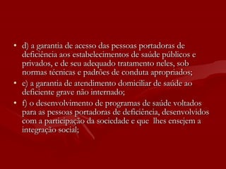 d) a garantia de acesso das pessoas portadoras de deficiência aos estabelecimentos de saúde públicos e privados, e de seu adequado tratamento neles, sob normas técnicas e padrões de conduta apropriados; e) a garantia de atendimento domiciliar de saúde ao deficiente grave não internado; f) o desenvolvimento de programas de saúde voltados para as pessoas portadoras de deficiência, desenvolvidos com a participação da sociedade e que  lhes ensejem a integração social; 