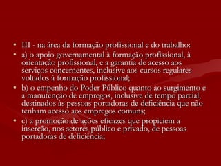 III - na área da formação profissional e do trabalho: a) o apoio governamental à formação profissional, à orientação profissional, e a garantia de acesso aos serviços concernentes, inclusive aos cursos regulares voltados à formação profissional; b) o empenho do Poder Público quanto ao surgimento e à manutenção de empregos, inclusive de tempo parcial, destinados às pessoas portadoras de deficiência que não tenham acesso aos empregos comuns; c) a promoção de ações eficazes que propiciem a inserção, nos setores público e privado, de pessoas portadoras de deficiência; 