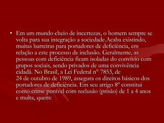 Em um mundo cheio de incertezas, o homem sempre se volta para sua integração a sociedade.Acaba existindo, muitas barreiras para portadores de deficiência, em relação a este processo de inclusão. Geralmente, as pessoas com deficiência ficam isoladas do convívio com grupos sociais, sendo privados de uma convivência cidadã. No  Brasil , a Lei Federal n° 7853, de  24 de outubro  de  1989 , assegura os direitos básicos dos portadores de deficiência. Em seu artigo 8º constitui como crime punível com reclusão (prisão) de 1 a 4 anos e multa, quem: 