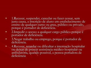 1.Recusar, suspender, cancelar ou fazer cessar, sem justa causa, a inscrição de aluno em estabelecimento de ensino de qualquer curso ou grau, público ou privado, porque é portador de deficiência.  2.Impedir o acesso a qualquer cargo público porque é portador de deficiência.  3.Negar trabalho ou emprego, porque é portador de deficiência.  4.Recusar, retardar ou dificultar a internação hospitalar ou deixar de prestar assistência médico-hospitalar ou ambulatória, quando possível, a pessoa portadora de deficiência   