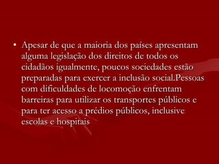 Apesar de que a maioria dos países apresentam alguma legislação dos direitos de todos os cidadãos igualmente, poucos sociedades estão preparadas para exercer a inclusão social.Pessoas com dificuldades de locomoção enfrentam barreiras para utilizar os transportes públicos e para ter acesso a prédios públicos, inclusive escolas e hospitais   