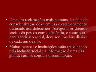 Uma das reclamações mais comuns, é a falta de conscientização de quem usa o estacionamento destinado aos deficientes. Assegurar os direitos sociais da pessoa com deficiência, e contribuir para a inclusão social, deve ser uma luta diária e de cada um de nós. Muitas pessoas e instituições estão trabalhando pela inclusão social e a informação é uma das grandes armas contra a discriminação.  
