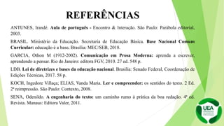 REFERÊNCIAS
ANTUNES, Irandé. Aula de português - Encontro & Interação. São Paulo: Parábola editorial,
2003.
BRASIL. Ministério da Educação. Secretaria de Educação Básica. Base Nacional Comum
Curricular: educação é a base. Brasília: MEC/SEB, 2018.
GARCIA, Othon M (1912-2002). Comunicação em Prosa Moderna: aprenda a escrever,
aprendendo a pensar. Rio de Janeiro: editora FGV, 2010. 27 ed. 548 p.
LDB. Lei de diretrizes e bases da educação nacional. Brasília: Senado Federal, Coordenação de
Edições Técnicas, 2017. 58 p.
KOCH, Ingedore Villaça; ELIAS, Vanda Maria. Ler e compreender: os sentidos do texto. 2 Ed.
2ª reimpressão. São Paulo: Contexto, 2008.
SENA, Odenildo. A engenharia do texto: um caminho rumo à prática da boa redação. 4ª ed.
Revista. Manaus: Editora Valer, 2011.
 