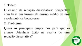 1. Título
O ensino da redação dissertativa: perspectiva
com base em turmas de ensino médio de uma
escola pública bocacrense
2. Problema
Quais os principais empecilhos para que os
alunos obtenham êxito na escrita de uma
redação dissertativa?
 