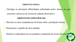  Discutir as cinco competências do Enem sobre a produção textual;
 Demonstrar o padrão de uma redação;
 Mostrar a importância de ser produtor competente de textos dissertativos.
 Divulgar as principais dificuldades enfrentadas pelos alunos, no que
concerne o processo de escrita de redação dissertativa
OBJETIVO GERAL:
OBJETIVOS ESPECÍFICOS:
 