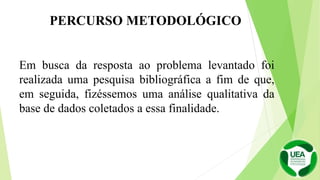 Em busca da resposta ao problema levantado foi
realizada uma pesquisa bibliográfica a fim de que,
em seguida, fizéssemos uma análise qualitativa da
base de dados coletados a essa finalidade.
PERCURSO METODOLÓGICO
 