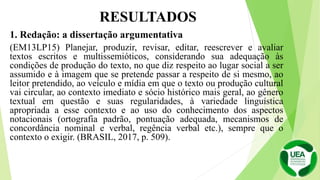 1. Redação: a dissertação argumentativa
(EM13LP15) Planejar, produzir, revisar, editar, reescrever e avaliar
textos escritos e multissemióticos, considerando sua adequação às
condições de produção do texto, no que diz respeito ao lugar social a ser
assumido e à imagem que se pretende passar a respeito de si mesmo, ao
leitor pretendido, ao veículo e mídia em que o texto ou produção cultural
vai circular, ao contexto imediato e sócio histórico mais geral, ao gênero
textual em questão e suas regularidades, à variedade linguística
apropriada a esse contexto e ao uso do conhecimento dos aspectos
notacionais (ortografia padrão, pontuação adequada, mecanismos de
concordância nominal e verbal, regência verbal etc.), sempre que o
contexto o exigir. (BRASIL, 2017, p. 509).
RESULTADOS
 