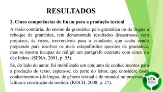 RESULTADOS
2. Cinco competências do Enem para a produção textual
A visão contrária, do ensino da gramática pela gramática ou da língua a
reboque da gramática, tem demonstrado resultados desastrosos, com
prejuízos, às vezes, irreversíveis para o estudante, que acaba sendo
preparado para resolver os mais estapafúrdios quesitos de gramática,
mas se mostra incapaz de redigir um parágrafo coerente com cinco ou
dez linhas. (SENA, 2001, p. 55).
Se, do lado do autor, foi mobilizado um conjunto de conhecimentos para
a produção do texto, espera-se, da parte do leitor, que considere esses
conhecimentos (de língua, de gênero textual e de mundo) no processo de
leitura e construção de sentido. (KOCH, 2008, p. 27).
 