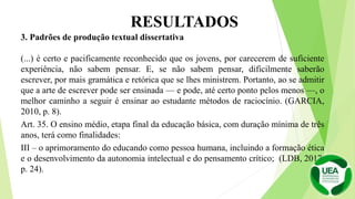 3. Padrões de produção textual dissertativa
(...) é certo e pacificamente reconhecido que os jovens, por carecerem de suficiente
experiência, não sabem pensar. E, se não sabem pensar, dificilmente saberão
escrever, por mais gramática e retórica que se lhes ministrem. Portanto, ao se admitir
que a arte de escrever pode ser ensinada — e pode, até certo ponto pelos menos —, o
melhor caminho a seguir é ensinar ao estudante métodos de raciocínio. (GARCIA,
2010, p. 8).
Art. 35. O ensino médio, etapa final da educação básica, com duração mínima de três
anos, terá como finalidades:
III – o aprimoramento do educando como pessoa humana, incluindo a formação ética
e o desenvolvimento da autonomia intelectual e do pensamento crítico; (LDB, 2017,
p. 24).
RESULTADOS
 