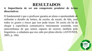 4. Importância de ser um competente produtor de textos
dissertativos
O fundamental é que o professor garanta ao aluno a oportunidade de
enfrentar o desafio da leitura, da escrita, da escuta, da fala, com
todos os gostos e riscos que isso pode trazer. Só assim ele há de
chegar à experiência comunicativa inteiramente assumida, com
autoconfiança de que somos capazes de exercer, também pelo
linguístico, a cidadania que nos cabe por pleno direito. (ANTUNES,
2003, p. 166).
RESULTADOS
 