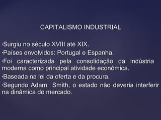 CAPITALISMO INDUSTRIALCAPITALISMO INDUSTRIAL
•Surgiu no século XVIII até XIX.Surgiu no século XVIII até XIX.
•Países envolvidos: Portugal e Espanha.Países envolvidos: Portugal e Espanha.
•Foi caracterizada pela consolidação da indústriaFoi caracterizada pela consolidação da indústria
moderna como principal atividade econômica.moderna como principal atividade econômica.
•Baseada na lei da oferta e da procura.Baseada na lei da oferta e da procura.
•Segundo Adam Smith, o estado não deveria interferirSegundo Adam Smith, o estado não deveria interferir
na dinâmica do mercado.na dinâmica do mercado.
 