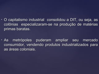 • O capitalismo industrial consolidou a DIT, ou seja, asO capitalismo industrial consolidou a DIT, ou seja, as
colônias especializaram-se na produção de matériascolônias especializaram-se na produção de matérias
primas baratas.primas baratas.
• As metrópoles puderam ampliar seu mercadoAs metrópoles puderam ampliar seu mercado
consumidor, vendendo produtos industrializados paraconsumidor, vendendo produtos industrializados para
as áreas coloniais.as áreas coloniais.
 