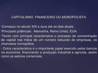 CAPITALISMO FINANCEIRO OU MONOPOLISTA:CAPITALISMO FINANCEIRO OU MONOPOLISTA:
•Começou no século XIX e dura até os dias atuais.Começou no século XIX e dura até os dias atuais.
•Principais potências: Alemanha, Reino Unido, EUA.Principais potências: Alemanha, Reino Unido, EUA.
•Tendo com principal característica o processo de concentraçãoTendo com principal característica o processo de concentração
de capital nas mãos de um número reduzido de empresas, osde capital nas mãos de um número reduzido de empresas, os
chamados monopólios.chamados monopólios.
• Outra característica é o importante papel exercido pelos bancosOutra característica é o importante papel exercido pelos bancos
na economia, financiando a produção industrial e agrícola, assimna economia, financiando a produção industrial e agrícola, assim
como os setores comerciais.como os setores comerciais.
 