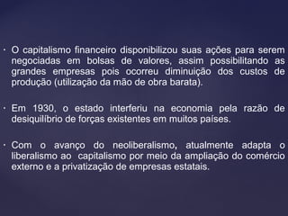 • O capitalismo financeiro disponibilizou suas ações para serem
negociadas em bolsas de valores, assim possibilitando as
grandes empresas pois ocorreu diminuição dos custos de
produção (utilização da mão de obra barata).
• Em 1930, o estado interferiu na economia pela razão de
desiquilíbrio de forças existentes em muitos países.
• Com o avanço do neoliberalismo, atualmente adapta o
liberalismo ao capitalismo por meio da ampliação do comércio
externo e a privatização de empresas estatais.
 