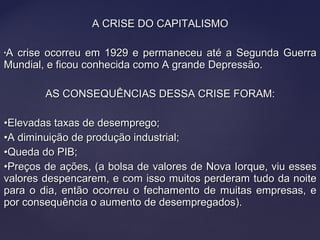A CRISE DO CAPITALISMOA CRISE DO CAPITALISMO
•A crise ocorreu em 1929 e permaneceu até a Segunda GuerraA crise ocorreu em 1929 e permaneceu até a Segunda Guerra
Mundial, e ficou conhecida como A grande Depressão.Mundial, e ficou conhecida como A grande Depressão.
AS CONSEQUÊNCIAS DESSA CRISE FORAM:AS CONSEQUÊNCIAS DESSA CRISE FORAM:
••Elevadas taxas de desemprego;Elevadas taxas de desemprego;
••A diminuição de produção industrial;A diminuição de produção industrial;
••Queda do PIB;Queda do PIB;
••Preços de ações, (a bolsa de valores de Nova Iorque, viu essesPreços de ações, (a bolsa de valores de Nova Iorque, viu esses
valores despencarem, e com isso muitos perderam tudo da noitevalores despencarem, e com isso muitos perderam tudo da noite
para o dia, então ocorreu o fechamento de muitas empresas, epara o dia, então ocorreu o fechamento de muitas empresas, e
por consequência o aumento de desempregados).por consequência o aumento de desempregados).
 