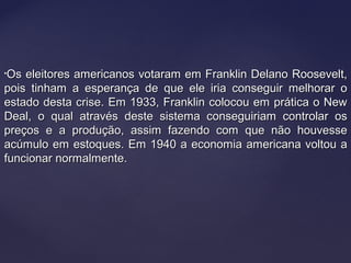 •Os eleitores americanos votaram em Franklin Delano Roosevelt,Os eleitores americanos votaram em Franklin Delano Roosevelt,
pois tinham a esperança de que ele iria conseguir melhorar opois tinham a esperança de que ele iria conseguir melhorar o
estado desta crise. Em 1933, Franklin colocou em prática o Newestado desta crise. Em 1933, Franklin colocou em prática o New
Deal, o qual através deste sistema conseguiriam controlar osDeal, o qual através deste sistema conseguiriam controlar os
preços e a produção, assim fazendo com que não houvessepreços e a produção, assim fazendo com que não houvesse
acúmulo em estoques. Em 1940 a economia americana voltou aacúmulo em estoques. Em 1940 a economia americana voltou a
funcionar normalmente.funcionar normalmente.
 