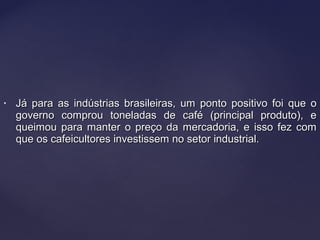 • Já para as indústrias brasileiras, um ponto positivo foi que oJá para as indústrias brasileiras, um ponto positivo foi que o
governo comprou toneladas de café (principal produto), egoverno comprou toneladas de café (principal produto), e
queimou para manter o preço da mercadoria, e isso fez comqueimou para manter o preço da mercadoria, e isso fez com
que os cafeicultores investissem no setor industrial.que os cafeicultores investissem no setor industrial.
 