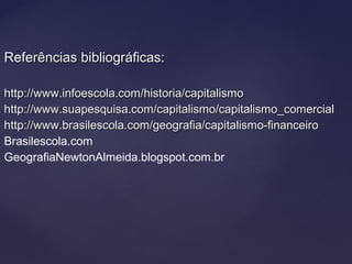 Referências bibliográficas:Referências bibliográficas:
http://www.infoescola.com/historia/capitalismohttp://www.infoescola.com/historia/capitalismo
http://www.suapesquisa.com/capitalismo/capitalismo_comercialhttp://www.suapesquisa.com/capitalismo/capitalismo_comercial
http://www.brasilescola.com/geografia/capitalismo-financeirohttp://www.brasilescola.com/geografia/capitalismo-financeiro
Brasilescola.com
GeografiaNewtonAlmeida.blogspot.com.br
 
