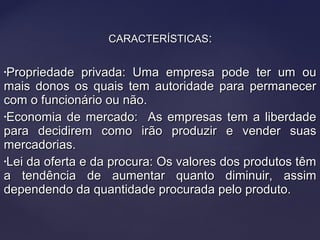 CARACTERÍSTICASCARACTERÍSTICAS::
•Propriedade privada: Uma empresa pode ter um ouPropriedade privada: Uma empresa pode ter um ou
mais donos os quais tem autoridade para permanecermais donos os quais tem autoridade para permanecer
com o funcionário ou não.com o funcionário ou não.
•Economia de mercado: As empresas tem a liberdadeEconomia de mercado: As empresas tem a liberdade
para decidirem como irão produzir e vender suaspara decidirem como irão produzir e vender suas
mercadorias.mercadorias.
•Lei da oferta e da procura: Os valores dos produtos têmLei da oferta e da procura: Os valores dos produtos têm
a tendência de aumentar quanto diminuir, assima tendência de aumentar quanto diminuir, assim
dependendo da quantidade procurada pelo produto.dependendo da quantidade procurada pelo produto.
 