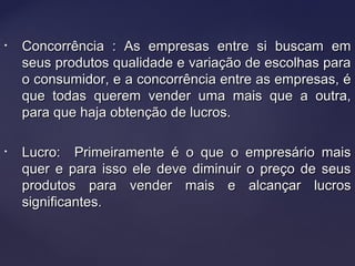 • Concorrência : As empresas entre si buscam emConcorrência : As empresas entre si buscam em
seus produtos qualidade e variação de escolhas paraseus produtos qualidade e variação de escolhas para
o consumidor, e a concorrência entre as empresas, éo consumidor, e a concorrência entre as empresas, é
que todas querem vender uma mais que a outra,que todas querem vender uma mais que a outra,
para que haja obtenção de lucros.para que haja obtenção de lucros.
• Lucro: Primeiramente é o que o empresário maisLucro: Primeiramente é o que o empresário mais
quer e para isso ele deve diminuir o preço de seusquer e para isso ele deve diminuir o preço de seus
produtos para vender mais e alcançar lucrosprodutos para vender mais e alcançar lucros
significantes.significantes.
 