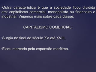 •Outra característica é que a sociedade ficou divididaOutra característica é que a sociedade ficou dividida
em: capitalismo comercial, monopolista ou financeiro eem: capitalismo comercial, monopolista ou financeiro e
industrial. Vejamos mais sobre cada classe:industrial. Vejamos mais sobre cada classe:
CAPITALISMO COMERCIAL:CAPITALISMO COMERCIAL:
•Surgiu no final do século XV até XVIII.Surgiu no final do século XV até XVIII.
•Ficou marcado pela expansão marítima.Ficou marcado pela expansão marítima.
 