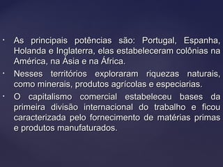 • As principais potências são: Portugal, Espanha,As principais potências são: Portugal, Espanha,
Holanda e Inglaterra, elas estabeleceram colônias naHolanda e Inglaterra, elas estabeleceram colônias na
América, na Ásia e na África.América, na Ásia e na África.
• Nesses territórios exploraram riquezas naturais,Nesses territórios exploraram riquezas naturais,
como minerais, produtos agrícolas e especiarias.como minerais, produtos agrícolas e especiarias.
• O capitalismo comercial estabeleceu bases daO capitalismo comercial estabeleceu bases da
primeira divisão internacional do trabalho e ficouprimeira divisão internacional do trabalho e ficou
caracterizada pelo fornecimento de matérias primascaracterizada pelo fornecimento de matérias primas
e produtos manufaturados.e produtos manufaturados.
 