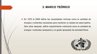 3. MARCO TEÓRICO
 En 1975 la OMS define las necesidades minimas como la cantidad de
energía y nutrientes necesarias para mantener un estado de salud optima.
Diez años después, define requerimiento nutricional como la cantidad de
energía / nutrientes necesarios y un grado apropiado de actividad física.
 