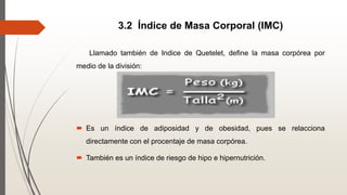 3.2 Índice de Masa Corporal (IMC)
Llamado también de Indice de Quetelet, define la masa corpórea por
medio de la división:
 Es un índice de adiposidad y de obesidad, pues se relacciona
directamente con el procentaje de masa corpórea.
 También es un índice de riesgo de hipo e hipernutrición.
 