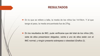 RESULTADOS
 En lo que se refiere a talla, la media de los niños fue 1m19cm. Y el que
tange el peso, la media encuentrada fue de 27kg.
 En los resultados de IMC, pude verificarse que del total de los niños (26),
siete de ellos presentaran delgadez, veinte e uno de ellos están con el
IMC normal, y ningún presento sobrepeso o obesidad (Grafico 2).
 