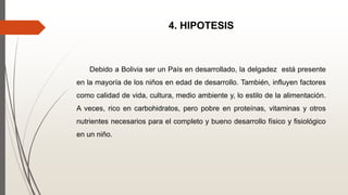 4. HIPOTESIS
Debido a Bolivia ser un País en desarrollado, la delgadez está presente
en la mayoría de los niños en edad de desarrollo. También, influyen factores
como calidad de vida, cultura, medio ambiente y, lo estilo de la alimentación.
A veces, rico en carbohidratos, pero pobre en proteínas, vitaminas y otros
nutrientes necesarios para el completo y bueno desarrollo físico y fisiológico
en un niño.
 