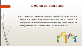 5. MARCO METODOLÓGICO
 Es una pesquisa cualitativa y cuantitativa, también utiliza libros, artículos
científicos e publicaciones actualizadas acerca de la temática. La
investigación fue realizada en la Guarderia Hello Kitty Friends, ubicada en
el segundo anillo en la ciudad de Santa Cruz de La Sierra – Bo.
 
