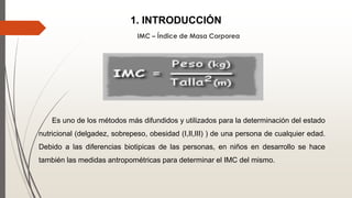 1. INTRODUCCIÓN
IMC – Índice de Masa Corporea
Es uno de los métodos más difundidos y utilizados para la determinación del estado
nutricional (delgadez, sobrepeso, obesidad (I,II,III) ) de una persona de cualquier edad.
Debido a las diferencias biotipicas de las personas, en niños en desarrollo se hace
también las medidas antropométricas para determinar el IMC del mismo.
 