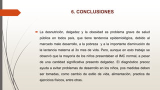 6. CONCLUSIONES
 La desnutrición, delgadez y la obesidad es problema grave de salud
pública en todos país, que tiene tendencia epidemiológica, debido al
marcado malo desarrollo, a la pobreza y a la importante disminución de
la lactancia materna al 3o mes de vida. Pero, aunque en esto trabajo se
observó que la mayoría de los niños presentaban el IMC normal, a pesar
de una cantidad significativa presento delgadez. El diagnóstico precoz
ayuda a evitar problemas de desarrollo en los niños, pos medidas deben
ser tomadas, como cambio de estilo de vida, alimentación, practica de
ejercicios físicos, entre otras.
 