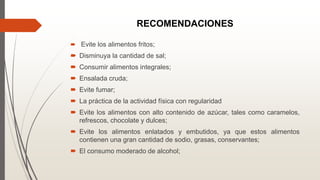 RECOMENDACIONES
 Evite los alimentos fritos;
 Disminuya la cantidad de sal;
 Consumir alimentos integrales;
 Ensalada cruda;
 Evite fumar;
 La práctica de la actividad física con regularidad
 Evite los alimentos con alto contenido de azúcar, tales como caramelos,
refrescos, chocolate y dulces;
 Evite los alimentos enlatados y embutidos, ya que estos alimentos
contienen una gran cantidad de sodio, grasas, conservantes;
 El consumo moderado de alcohol;
 