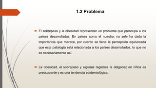1.2 Problema
 El sobrepeso y la obesidad representan un problema que preocupa a los
países desarrollados. En países como el nuestro, no sele ha dado la
importancia que merece, por cuanto se tiene la percepción equivocada
que esta patología está relacionada a los países desarrollados, lo que no
es necesariamente así.
 La obesidad, el sobrepeso y algunas regiones la delgadez en niños es
preocupante y es una tendencia epidemiológica.
 