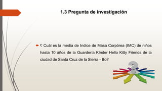 1.3 Pregunta de investigación
 ʕ Cuál es la media de Indice de Masa Corpórea (IMC) de niños
hasta 10 años de la Guardería Kínder Hello Kitty Friends de la
ciudad de Santa Cruz de la Sierra - Bo?
 