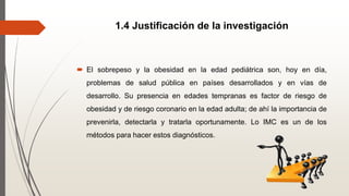 1.4 Justificación de la investigación
 El sobrepeso y la obesidad en la edad pediátrica son, hoy en día,
problemas de salud pública en países desarrollados y en vías de
desarrollo. Su presencia en edades tempranas es factor de riesgo de
obesidad y de riesgo coronario en la edad adulta; de ahí la importancia de
prevenirla, detectarla y tratarla oportunamente. Lo IMC es un de los
métodos para hacer estos diagnósticos.
 